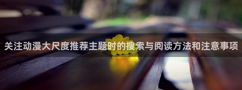动漫推荐日漫:关注动漫大尺度推荐主题时的搜索与阅读方法和注意事项